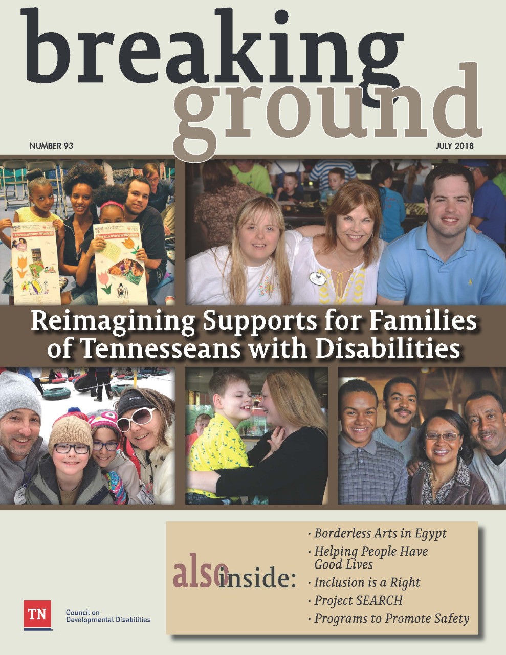 The cover of Breaking Ground issue #93 has multiple photos of Tennessee families that experience disability. The first photo is of a family that consists of a mom, a dad and two young daughters. Both little girls are holding up newspapers. Next photo shows three very happy people, a daughter, a mom and a son. They appear to be at some kind of conference. The next photo shows a family of four, dad, mom and two children, all bundled up with caps and warm coats in the middle of winter. The next photo shows a mom and her son holding each other, smiling, looking into each other’s faces. The last photo shows another family of four, mom, dad and two tall sons. There is a banner across the middle of the cover that reads, “Reimagining Supports for Families of Tennesseans with disabilities. There is also a box on the bottom that shows what other articles are featured in the magazine, including Borderless Arts in Egypt; Helping People Have Good Lives; Inclusion is a Right; Project Search; and Programs to Promote Safety.